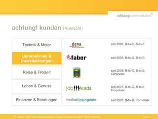 achtung! kunden  (Auswahl) 27. Februar 2009 | achtung! kommunikation GmbH • Straßenbahnring 3 • 20251 Hamburg seit 2005, B-to-C, B-to-B seit 2007, B-to-C, B-to-B,  Corporate seit 2007, B-to-B, Corporate seit 2006, B-to-C, B-to-B,  Corporate seit 2006, B-to-C, B-to-B Finanzen & Beratungen Technik & Motor Unternehmen & Dienstleistungen Reise & Freizeit Leben & Genuss Seite  
