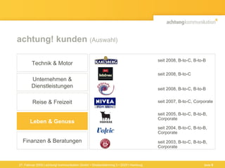 achtung! kunden  (Auswahl) Seite  seit 2003, B-to-C, B-to-B,  Corporate seit 2008,  B-to-C, B-to-B seit 2005, B-to-C, B-to-B,  Corporate seit 2004, B-to-C, B-to-B,  Corporate seit 2007, B-to-C, Corporate seit 2008, B-to-C seit 2008, B-to-C, B-to-B  Finanzen & Beratungen Technik & Motor Unternehmen & Dienstleistungen Reise & Freizeit Leben & Genuss 27. Februar 2009 | achtung! kommunikation GmbH • Straßenbahnring 3 • 20251 Hamburg Seite  
