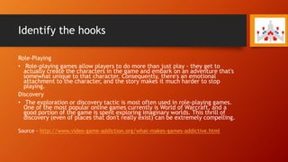 Identify the hooks
Role-Playing
• Role-playing games allow players to do more than just play - they get to
actually create the characters in the game and embark on an adventure that's
somewhat unique to that character. Consequently, there's an emotional
attachment to the character, and the story makes it much harder to stop
playing.
Discovery
• The exploration or discovery tactic is most often used in role-playing games.
One of the most popular online games currently is World of Warcraft, and a
good portion of the game is spent exploring imaginary worlds. This thrill of
discovery (even of places that don't really exist) can be extremely compelling.
Source - http://www.video-game-addiction.org/what-makes-games-addictive.html
 