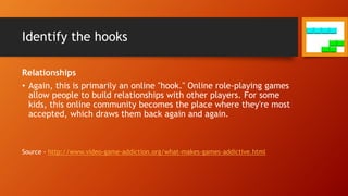 Identify the hooks
Relationships
• Again, this is primarily an online "hook." Online role-playing games
allow people to build relationships with other players. For some
kids, this online community becomes the place where they're most
accepted, which draws them back again and again.
Source - http://www.video-game-addiction.org/what-makes-games-addictive.html
 