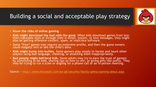 Building a social and acceptable play strategy
• Know the risks of online gaming
• Kids might download the bad with the good. When kids download games from less-
than-reputable sites or through links in email, instant, or text messages, they might
also be getting offensive content, spam, or malicious software.
• Some “free” games may require an extensive profile, and then the game owners
could illegally rent or sell the child’s data.
• Kids might bump into bullies. Some gamers play simply to harass and taunt other
players using bad language, cheating, or attacking them inappropriately.
• Bad people might befriend kids. Some adults may try to earn the trust of gamers
by pretending to be kids, sharing tips on how to win, or giving gifts like points. They
may be trying to run a scam or angling for a phone call or an in-person meeting.
Source: - http://www.microsoft.com/en-gb/security/family-safety/gaming-about.aspx
 