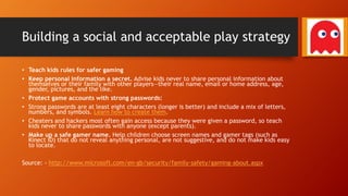 Building a social and acceptable play strategy
• Teach kids rules for safer gaming
• Keep personal information a secret. Advise kids never to share personal information about
themselves or their family with other players—their real name, email or home address, age,
gender, pictures, and the like.
• Protect game accounts with strong passwords:
• Strong passwords are at least eight characters (longer is better) and include a mix of letters,
numbers, and symbols. Learn how to create them.
• Cheaters and hackers most often gain access because they were given a password, so teach
kids never to share passwords with anyone (except parents).
• Make up a safe gamer name. Help children choose screen names and gamer tags (such as
Kinect ID) that do not reveal anything personal, are not suggestive, and do not make kids easy
to locate.
Source: - http://www.microsoft.com/en-gb/security/family-safety/gaming-about.aspx
 