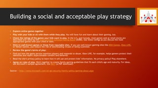 Building a social and acceptable play strategy
• Explore online games together
• Play with your kids or sit with them while they play. You will have fun and learn about their gaming, too.
• Check the ratings of the games your kids want to play. In the U.S. and Canada, most games sold at retail stores are
described and rated by the Entertainment Software Rating Board (ESRB). Use these ratings as you discuss the most
appropriate games with your child or teen.
• Stick to well-known games or those from reputable sites. If you use well-known gaming sites like MSN Games, Xbox LIVE,
or Yahoo! Games, you reduce the risk of downloading viruses or being scammed.
• Review the game’s terms of play:
• Find out how the game service monitors players and responds to abuse. Xbox LIVE, for example, helps gamers protect their
identities and report objectionable content and behavior.
• Read the site’s privacy policy to learn how it will use and protect kids’ information. No privacy policy? Play elsewhere.
• Agree on rules of play. Work together to create family gaming guidelines that fit each child's age and maturity. For ideas,
see Microsoft’s sample agreement, the PACT (a PDF download).
Source: - http://www.microsoft.com/en-gb/security/family-safety/gaming-about.aspx
 