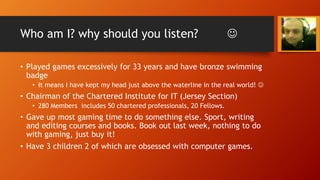 Who am I? why should you listen? 
• Played games excessively for 33 years and have bronze swimming
badge
• It means I have kept my head just above the waterline in the real world! 
• Chairman of the Chartered Institute for IT (Jersey Section)
• 280 Members includes 50 chartered professionals, 20 Fellows.
• Gave up most gaming time to do something else. Sport, writing
and editing courses and books. Book out last week, nothing to do
with gaming, just buy it!
• Have 3 children 2 of which are obsessed with computer games.
 
