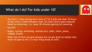What do I do? For kids under 10?
• Yes that’s 2 boys during term time of 7 & 9 with less than 10 hours
screen time a week between them not each! And it gets reduced
based on behaviour, i.e. loose 30 minutes gaming for swearing.
• How????
• Rugby, cycling, swimming, martial arts, cello, violin, piano,
singing, drama
• When out of term we give bonuses but we get grief no matter how
much we give so the 2.5 hour thing tends to work.
 