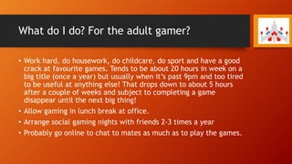 What do I do? For the adult gamer?
• Work hard, do housework, do childcare, do sport and have a good
crack at favourite games. Tends to be about 20 hours in week on a
big title (once a year) but usually when it’s past 9pm and too tired
to be useful at anything else! That drops down to about 5 hours
after a couple of weeks and subject to completing a game
disappear until the next big thing!
• Allow gaming in lunch break at office.
• Arrange social gaming nights with friends 2-3 times a year
• Probably go online to chat to mates as much as to play the games.
 