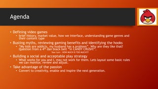 Agenda
• Defining video games
• brief history, market value, how we interface, understanding game genres and
their content type
• Busting myths, reviewing gaming benefits and identifying the hooks
• “My kids are addicts, my husband has a problem”. Why are they like that?
Question from a 4th dan black belt “in CANDY CRUSH!”.
Your turn – HOW MUCH IS TOO MUCH???
• Building a social and acceptable play strategy
• What works for you and I, may not work for them. Lets layout some basic rules
we can monitor, review and adjust.
• Take advantage of the passion
• Convert to creativity, enable and inspire the next generation.
 