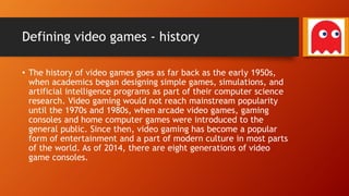 Defining video games - history
• The history of video games goes as far back as the early 1950s,
when academics began designing simple games, simulations, and
artificial intelligence programs as part of their computer science
research. Video gaming would not reach mainstream popularity
until the 1970s and 1980s, when arcade video games, gaming
consoles and home computer games were introduced to the
general public. Since then, video gaming has become a popular
form of entertainment and a part of modern culture in most parts
of the world. As of 2014, there are eight generations of video
game consoles.
 