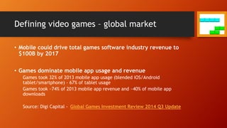 Defining video games – global market
• Mobile could drive total games software industry revenue to
$100B by 2017
• Games dominate mobile app usage and revenue
Games took 32% of 2013 mobile app usage (blended iOS/Android
tablet/smartphone) - 67% of tablet usage
Games took ~74% of 2013 mobile app revenue and ~40% of mobile app
downloads
Source: Digi Capital - Global Games Investment Review 2014 Q3 Update
 