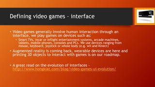 Defining video games – interface
• Video games generally involve human interaction through an
interface, we play games on devices such as:
• Smart TVs, incar or inflight entertainment systems, arcade machines,
tablets, mobile phones, consoles and PCs. We use devices ranging from
mouse, keyboard, joystick or whole body (e.g. wii and Kinect)
• Augmented reality is coming back, wearable devices are here and
printing 3D objects to interact with games is on our roadmap.
• A great read on the evolution of interfaces -
http://www.hongkiat.com/blog/video-games-ui-evolution/
 