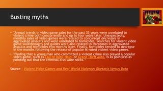 Busting myths
• "Annual trends in video game sales for the past 33 years were unrelated to
violent crime both concurrently and up to four years later. Unexpectedly,
monthly sales of video games were related to concurrent decreases in
aggravated assaults and were unrelated to homicides. Searches for violent video
game walkthroughs and guides were also related to decreases in aggravated
assaults and homicides two months later. Finally, homicides tended to decrease
in the months following the release of popular M-rated violent video games."
• "Finding that a young man who committed a violent crime also played a popular
video game, such as Call of Duty, Halo, or Grand Theft Auto, is as pointless as
pointing out that the criminal also wore socks.“
Source - Violent Video Games and Real-World Violence: Rhetoric Versus Data
 