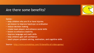Are there some benefits?
Games –
• help children who are ill or have injuries
• are known to improve hand-eye co-ordination
• induce decision making
• create team players and enhance social skills
• known to enhance creativity
• Improve language and math skills
• help children gain self confidence
• teach players problem solving, motivation, and cognitive skills
Source - http://www.ocmodshop.com/10-benefits-of-video-games/
 