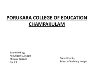 PORUKARA COLLEGE OF EDUCATION
CHAMPAKULAM
Submitted by;
Achukutty K Joseph
Physical Science
No. 23
Submitted to,
Miss: Jeffey Mary Joseph
 