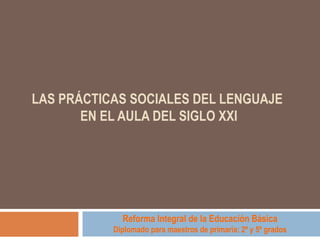 LAS PRÁCTICAS SOCIALES DEL LENGUAJE  EN EL AULA DEL SIGLO XXI   Reforma Integral de la Educación Básica Diplomado para maestros de primaria: 2º y 5º grados 