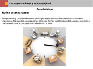 Las organizaciones y su complejidad
Rutina estandarizada:
Son procesos y canales de comunicación que existe en un ambiente despersonalizado o
impersonal, las grandes organizaciones tienden a formar subcolectividades o grupos informales,
manteniendo una acción personalizada dentro de ellas.
Características
 