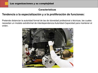 Las organizaciones y su complejidad
Tendencia a la especialización y a la proliferación de funciones:
Pretende distanciar la autoridad formal de las de idoneidad profesional o técnicas, las cuales
necesitan un modelo extraformal de interdependencia Autoridad-Capacidad para mantener el
orden.
Características
 