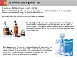 Las personas y las organizaciones
El concepto de incentivos y contribuciones
Los individuos están dispuestos a cooperar siempre y cuando sus actividades dentro de la organización
contribuyan directamente al logro de los objetivos individuales.
De ahí se derivan los conceptos de incentivos y contribuciones:
Incentivos (alicientes, recompensas): son los “pagos” hechos por la
organización a sus trabajadores (salarios, premios, etc.). A cambio de
contribuciones, cada incentivo tiene un valor de utilidad que es subjetivo,
ya que varía de un individuo a otro: lo que es útil para un individuo puede
no serlo para otro.
Contribuciones: son “pagos” que el trabajador hace a la organización a la
cual pertenece (trabajo, dedicación, etc.). a cambio de incentivos, cada
contribución tiene un valor de utilidad que varía de una organización a otra:
una contribución de un individuo puede tener gran utilidad para una
organización, y puede ser totalmente inútil para otra.
 