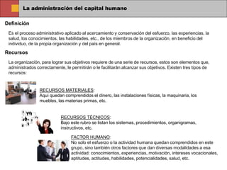 La administración del capital humano
Definición
Es el proceso administrativo aplicado al acercamiento y conservación del esfuerzo, las experiencias, la
salud, los conocimientos, las habilidades, etc., de los miembros de la organización, en beneficio del
individuo, de la propia organización y del país en general.
Recursos
La organización, para lograr sus objetivos requiere de una serie de recursos, estos son elementos que,
administrados correctamente, le permitirán o le facilitarán alcanzar sus objetivos. Existen tres tipos de
recursos:
RECURSOS MATERIALES:
Aquí quedan comprendidos el dinero, las instalaciones físicas, la maquinaria, los
muebles, las materias primas, etc.
RECURSOS TÉCNICOS:
Bajo este rubro se listan los sistemas, procedimientos, organigramas,
instructivos, etc.
FACTOR HUMANO:
No solo el esfuerzo o la actividad humana quedan comprendidos en este
grupo, sino también otros factores que dan diversas modalidades a esa
actividad: conocimientos, experiencias, motivación, intereses vocacionales,
aptitudes, actitudes, habilidades, potencialidades, salud, etc.
 