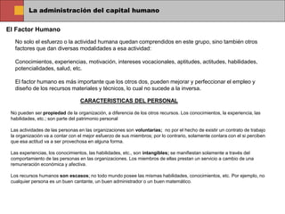 La administración del capital humano
El Factor Humano
No solo el esfuerzo o la actividad humana quedan comprendidos en este grupo, sino también otros
factores que dan diversas modalidades a esa actividad:
Conocimientos, experiencias, motivación, intereses vocacionales, aptitudes, actitudes, habilidades,
potencialidades, salud, etc.
El factor humano es más importante que los otros dos, pueden mejorar y perfeccionar el empleo y
diseño de los recursos materiales y técnicos, lo cual no sucede a la inversa.
CARACTERISTICAS DEL PERSONAL
No pueden ser propiedad de la organización, a diferencia de los otros recursos. Los conocimientos, la experiencia, las
habilidades, etc.; son parte del patrimonio personal
Las actividades de las personas en las organizaciones son voluntarias; no por el hecho de existir un contrato de trabajo
la organización va a contar con el mejor esfuerzo de sus miembros; por lo contrario, solamente contara con el si perciben
que esa actitud va a ser provechosa en alguna forma.
Las experiencias, los conocimientos, las habilidades, etc., son intangibles; se manifiestan solamente a través del
comportamiento de las personas en las organizaciones. Los miembros de ellas prestan un servicio a cambio de una
remuneración económica y afectiva.
Los recursos humanos son escasos; no todo mundo posee las mismas habilidades, conocimientos, etc. Por ejemplo, no
cualquier persona es un buen cantante, un buen administrador o un buen matemático.
 