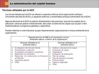 La administración del capital humano
Técnicas utilizadas por la ACH
Los temas tratados por la ACH se refieren a aspectos internos de la organización (enfoque
introvertido del área de ACH) y a aspectos externos o ambientales (enfoque extravertido de la ACH).
Algunas técnicas de la ACH se aplican directamente a las personas, que son los sujetos de su
aplicación; otras las aplican indirectamente, bien sean a través de los cargos que ocupan o bien
mediante planes o programas globales o específicos.
Pueden referirse a nivel individual, grupal, departamental, organizacional e incluso ambiental de la
organización..
 