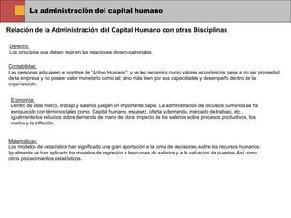 La administración del capital humano
Relación de la Administración del Capital Humano con otras Disciplinas
Derecho:
Los principios que deben regir en las relaciones obrero-patronales.
Contabilidad:
Las personas adquieren el nombre de “Activo Humano”; y se les reconoce como valores económicos, pese a no ser propiedad
de la empresa y no poseer valor monetario como tal; sino más bien por sus capacidades y desempeño dentro de la
organización.
Economía:
Dentro de este marco, trabajo y salarios juegan un importante papel. La administración de recursos humanos se ha
enriquecido con términos tales como. Capital humano, escasez, oferta y demanda, mercado de trabajo, etc.,
igualmente los estudios sobre demanda de mano de obra, impacto de los salarios sobre procesos productivos, los
costos y la inflación.
Matemáticas:
Los modelos de estadística han significado una gran aportación a la toma de decisiones sobre los recursos humanos.
Igualmente se han aplicado los modelos de regresión a las curvas de salarios y a la valuación de puestos. Así como
otros procedimientos estadísticos.
 