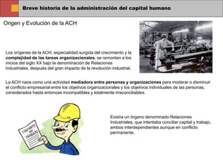 Breve historia de la administración del capital humano
Origen y Evolución de la ACH
Los orígenes de la ACH, especialidad surgida del crecimiento y la
complejidad de las tareas organizacionales, se remontan a los
inicios del siglo XX bajo la denominación de Relaciones
Industriales, después del gran impacto de la revolución industrial.
La ACH nace como una actividad mediadora entre personas y organizaciones para moderar o disminuir
el conflicto empresarial entre los objetivos organizacionales y los objetivos individuales de las personas,
considerados hasta entonces incompatibles y totalmente irreconciliables.
Existía un órgano denominado Relaciones
Industriales, que intentaba conciliar capital y trabajo,
ambos interdependientes aunque en conflicto
permanente.
 