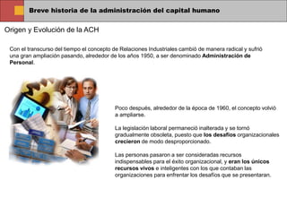 Breve historia de la administración del capital humano
Origen y Evolución de la ACH
Con el transcurso del tiempo el concepto de Relaciones Industriales cambió de manera radical y sufrió
una gran ampliación pasando, alrededor de los años 1950, a ser denominado Administración de
Personal.
Poco después, alrededor de la época de 1960, el concepto volvió
a ampliarse.
La legislación laboral permaneció inalterada y se tornó
gradualmente obsoleta, puesto que los desafíos organizacionales
crecieron de modo desproporcionado.
Las personas pasaron a ser consideradas recursos
indispensables para el éxito organizacional, y eran los únicos
recursos vivos e inteligentes con los que contaban las
organizaciones para enfrentar los desafíos que se presentaran.
 