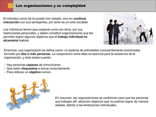 Las organizaciones y su complejidad
El individuo como tal no puede vivir aislado, sino en continua
interacción con sus semejantes, por tanto es un ente sociable.
Los individuos tienen que cooperar unos con otros, por sus
restricciones personales, y deben constituir organizaciones que les
permitan lograr algunos objetivos que el trabajo individual no
alcanzaría realizar.
Entonces, una organización se define como: un sistema de actividades conscientemente coordinadas
formado por dos o más personas. La cooperación entre ellas es esencial para la existencia de la
organización, y ésta existe cuando:
- Hay personas capaces de comunicarse
- Que estén dispuestas a actuar conjuntamente
- Para obtener un objetivo común.
En resumen, las organizaciones se conforman para que las personas
que trabajan allí, alcancen objetivos que no podrían lograr de manera
aislada, debido a las limitaciones individuales.
 