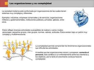Las organizaciones y su complejidad
La sociedad moderna está conformada por organizaciones de las cuales tienen
sistemas muy complejos y diferentes.
Ejemplos: industrias, empresas comerciales y de servicios, organizaciones
militares y gubernamentales, instituciones públicas y privadas, iglesias, entre
otros.
Éstos reflejan diversas actividades susceptibles de realizar y varios niveles:
personajes, pequeños grupos, inter grupos, normas, valores, actitudes. Éstos existen bajo un patrón muy
complejo y multidimensional.
La complejidad permite comprender los fenómenos organizacionales
que dificulta las actividades.
A medida que las organizaciones crecen y prosperan, aumenta el
personal, esto conlleva a un enfrentamiento entre los miembros y
los objetivos, por lo tanto el crecimiento conduce hacia la
complejidad.
 