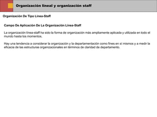 Organización lineal y organización staff
Organización De Tipo Línea-Staff
Campo De Aplicación De La Organización Línea-Staff
La organización línea-staff ha sido la forma de organización más ampliamente aplicada y utilizada en todo el
mundo hasta los momentos.
Hay una tendencia a considerar la organización y la departamentación como fines en sí mismos y a medir la
eficacia de las estructuras organizacionales en términos de claridad de departamento.
 