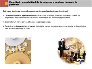 Magnitud y complejidad de la empresa y su departamento de
personal
Entre sus funciones esenciales podemos destacar las siguientes: (continua)
 Distribuye políticas y procedimientos de recursos humanos, nuevos o revisados, a todos los
empleados, mediante boletines, reuniones, memorándums o contactos personales.
 Desarrollar un marco personal basado en competencias.
 Garantizar la diversidad en el puesto de trabajo, ya que permite a la empresa triunfar en los distintos
mercados nacionales y globales
 