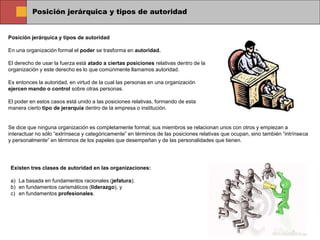 Posición jerárquica y tipos de autoridad
Posición jerárquica y tipos de autoridad
En una organización formal el poder se trasforma en autoridad.
El derecho de usar la fuerza está atado a ciertas posiciones relativas dentro de la
organización y este derecho es lo que comúnmente llamamos autoridad.
Es entonces la autoridad, en virtud de la cual las personas en una organización
ejercen mando o control sobre otras personas.
El poder en estos casos está unido a las posiciones relativas, formando de esta
manera cierto tipo de jerarquía dentro de la empresa o institución.
Se dice que ninguna organización es completamente formal; sus miembros se relacionan unos con otros y empiezan a
interactuar no sólo “extrínseca y categóricamente” en términos de las posiciones relativas que ocupan, sino también “intrínseca
y personalmente” en términos de los papeles que desempeñan y de las personalidades que tienen.
Existen tres clases de autoridad en las organizaciones:
a) La basada en fundamentos racionales (jefatura);
b) en fundamentos carismáticos (liderazgo), y
c) en fundamentos profesionales.
 