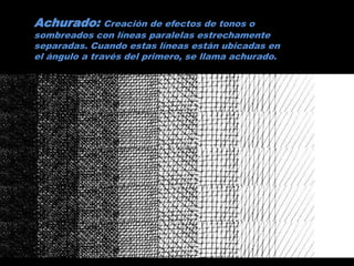 Achurado: Creación de efectos de tonos o
sombreados con líneas paralelas estrechamente
separadas. Cuando estas líneas están ubicadas en
el ángulo a través del primero, se llama achurado.
 