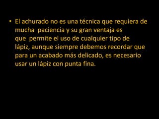 • El achurado no es una técnica que requiera de
  mucha paciencia y su gran ventaja es
  que permite el uso de cualquier tipo de
  lápiz, aunque siempre debemos recordar que
  para un acabado más delicado, es necesario
  usar un lápiz con punta fina.
 