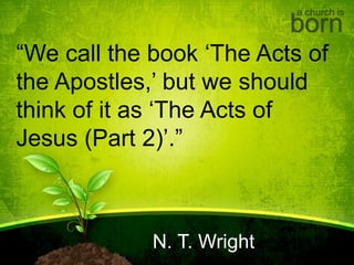 a church is
born
“We call the book ‘The Acts of
the Apostles,’ but we should
think of it as ‘The Acts of
Jesus (Part 2)’.”
N. T. Wright
 
