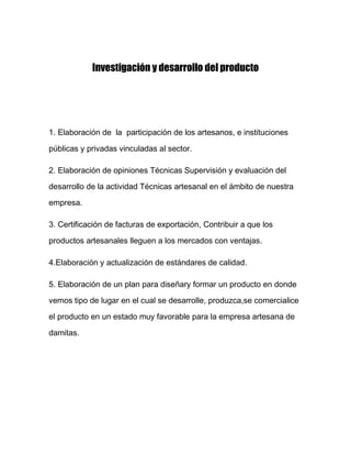 Investigación y desarrollo del producto

1. Elaboración de la participación de los artesanos, e instituciones
públicas y privadas vinculadas al sector.
2. Elaboración de opiniones Técnicas Supervisión y evaluación del
desarrollo de la actividad Técnicas artesanal en el ámbito de nuestra
empresa.
3. Certificación de facturas de exportación, Contribuir a que los
productos artesanales lleguen a los mercados con ventajas.
4.Elaboración y actualización de estándares de calidad.
5. Elaboración de un plan para diseñary formar un producto en donde
vemos tipo de lugar en el cual se desarrolle, produzca,se comercialice
el producto en un estado muy favorable para la empresa artesana de
damitas.

 