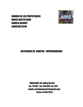 NOMBRE DE LOS PROPIETARIOS
MARÍA SANTISTEBAN
DANIELA ACHURY
CAROLINA SILVA

ARTESANÍAS DE DAMITAS EMPRENDEDORAS

DIRECCIÓN: CLL 48lsur4a#66
tel.: 772397 fax: 245 698 ext. 352
email: carolamonazul@hotmail.com
fecha: 24/04/2013

 