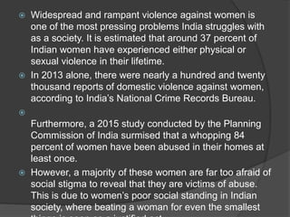  Widespread and rampant violence against women is
one of the most pressing problems India struggles with
as a society. It is estimated that around 37 percent of
Indian women have experienced either physical or
sexual violence in their lifetime.
 In 2013 alone, there were nearly a hundred and twenty
thousand reports of domestic violence against women,
according to India’s National Crime Records Bureau.

Furthermore, a 2015 study conducted by the Planning
Commission of India surmised that a whopping 84
percent of women have been abused in their homes at
least once.
 However, a majority of these women are far too afraid of
social stigma to reveal that they are victims of abuse.
This is due to women’s poor social standing in Indian
society, where beating a woman for even the smallest
 