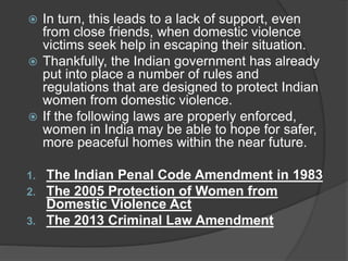  In turn, this leads to a lack of support, even
from close friends, when domestic violence
victims seek help in escaping their situation.
 Thankfully, the Indian government has already
put into place a number of rules and
regulations that are designed to protect Indian
women from domestic violence.
 If the following laws are properly enforced,
women in India may be able to hope for safer,
more peaceful homes within the near future.
1. The Indian Penal Code Amendment in 1983
2. The 2005 Protection of Women from
Domestic Violence Act
3. The 2013 Criminal Law Amendment
 