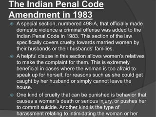 The Indian Penal Code
Amendment in 1983
 A special section, numbered 498-A, that officially made
domestic violence a criminal offense was added to the
Indian Penal Code in 1983. This section of the law
specifically covers cruelty towards married women by
their husbands or their husbands’ families.
 A helpful clause in this section allows women’s relatives
to make the complaint for them. This is extremely
beneficial in cases where the woman is too afraid to
speak up for herself, for reasons such as she could get
caught by her husband or simply cannot leave the
house.
 One kind of cruelty that can be punished is behavior that
causes a woman’s death or serious injury, or pushes her
to commit suicide. Another kind is the type of
harassment relating to intimidating the woman or her
 