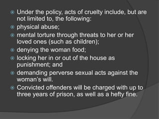  Under the policy, acts of cruelty include, but are
not limited to, the following:
 physical abuse;
 mental torture through threats to her or her
loved ones (such as children);
 denying the woman food;
 locking her in or out of the house as
punishment; and
 demanding perverse sexual acts against the
woman’s will.
 Convicted offenders will be charged with up to
three years of prison, as well as a hefty fine.
 