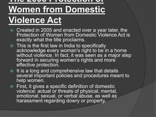 The 2005 Protection of
Women from Domestic
Violence Act
 Created in 2005 and enacted over a year later, the
Protection of Women from Domestic Violence Act is
exactly what the title proclaims.
 This is the first law in India to specifically
acknowledge every woman’s right to be in a home
without violence. In fact, it was seen as a major step
forward in securing women’s rights and more
effective protection.
 It is a long and comprehensive law that details
several important policies and procedures meant to
help women.
 First, it gives a specific definition of domestic
violence: actual or threats of physical, mental,
emotional, sexual, or verbal abuse, as well as
harassment regarding dowry or property.
 