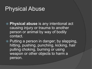 Physical Abuse
 Physical abuse is any intentional act
causing injury or trauma to another
person or animal by way of bodily
contact.
 Putting a person in danger; by slapping,
hitting, pushing, punching, kicking, hair
pulling choking, burning or using
weapon or other objects to harm a
person.
 