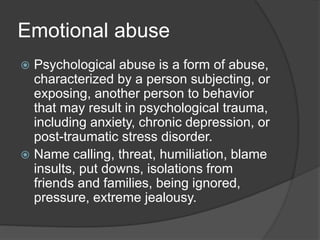 Emotional abuse
 Psychological abuse is a form of abuse,
characterized by a person subjecting, or
exposing, another person to behavior
that may result in psychological trauma,
including anxiety, chronic depression, or
post-traumatic stress disorder.
 Name calling, threat, humiliation, blame
insults, put downs, isolations from
friends and families, being ignored,
pressure, extreme jealousy.
 