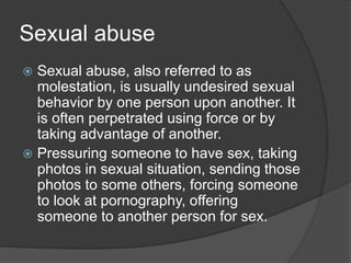Sexual abuse
 Sexual abuse, also referred to as
molestation, is usually undesired sexual
behavior by one person upon another. It
is often perpetrated using force or by
taking advantage of another.
 Pressuring someone to have sex, taking
photos in sexual situation, sending those
photos to some others, forcing someone
to look at pornography, offering
someone to another person for sex.
 