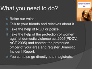 What you need to do?
 Raise our voice.
 Talk to your friends and relatives about it.
 Take the help of NGO or police.
 Take the help of the protection of women
against domestic violence act,2005(PDDV,
ACT 2005) and contact the protection
officer of your area and register Domestic
Incident Report.
 You can also go directly to a magistrate.
 