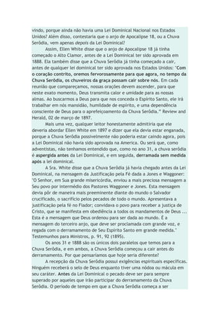vindo, porque ainda não havia uma Lei Dominical Nacional nos Estados
Unidos? Além disso, contestaria que o anjo de Apocalipse 18, ou a Chuva
Serôdia, vem apenas depois da Lei Dominical?
Assim, Ellen White disse que o anjo de Apocalipse 18 já tinha
começado o Alto Clamor, antes de a Lei Dominical ter sido aprovada em
1888. Ela também disse que a Chuva Serôdia já tinha começado a cair,
antes de qualquer lei dominical ter sido aprovada nos Estados Unidos: "Com
o coração contrito, oremos fervorosamente para que agora, no tempo da
Chuva Serôdia, os chuveiros da graça possam cair sobre nós. Em cada
reunião que compareçamos, nossas orações devem ascender, para que
neste exato momento, Deus transmita calor e umidade para as nossas
almas. Ao buscarmos a Deus para que nos conceda o Espírito Santo, ele irá
trabalhar em nós mansidão, humildade de espírito, e uma dependência
consciente de Deus para o aprefeiçoamento da Chuva Serôdia.” Review and
Herald, 02 de março de 1897.
Mais uma vez, qualquer leitor honestamente admitiria que ele
deveria abordar Ellen White em 1897 e dizer que ela devia estar enganada,
porque a Chuva Serôdia possivelmente não poderia estar caindo agora, pois
a Lei Dominical não havia sido aprovada na America. Ou será que, como
adventistas, não tenhamos entendido que, como no ano 31, a chuva serôdia
é aspergida antes da Lei Dominical, e em seguida, derramada sem medida
após a lei dominical.
A Sra. White disse que a Chuva Serôdia já havia chegado antes da Lei
Dominical, na mensagem da Justificação pela Fé dada a Jones e Waggoner:
"O Senhor, em Sua grande misericórdia, enviou a mais preciosa mensagem a
Seu povo por intermédio dos Pastores Waggoner e Jones. Esta mensagem
devia pôr de maneira mais preeminente diante do mundo o Salvador
crucificado, o sacrifício pelos pecados de todo o mundo. Apresentava a
justificação pela fé no Fiador; convidava o povo para receber a justiça de
Cristo, que se manifesta em obediência a todos os mandamentos de Deus ...
Esta é a mensagem que Deus ordenou para ser dada ao mundo. É a
mensagem do terceiro anjo, que deve ser proclamada com grande voz, e
regada com o derramamento de Seu Espírito Santo em grande medida."
Testemunhos para Ministros, p. 91, 92 (1895).
Os anos 31 e 1888 são os únicos dois paralelos que temos para a
Chuva Serôdia, e em ambos, a Chuva Serôdia começou a cair antes do
derramamento. Por que pensaríamos que hoje seria diferente?
A recepção da Chuva Serôdia possui exigências espirituais específicas.
Ninguém receberá o selo de Deus enquanto tiver uma nódoa ou mácula em
seu caráter. Antes da Lei Dominical o pecado deve ser para sempre
superado por aqueles que irão participar do derramamento da Chuva
Serôdia. O período de tempo em que a Chuva Serôdia começa a ser
 