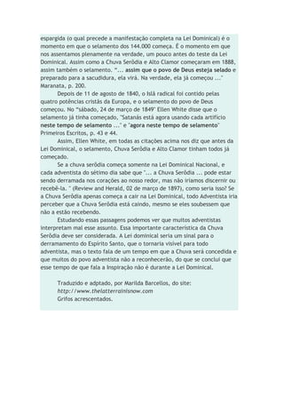 espargida (o qual precede a manifestação completa na Lei Dominical) é o
momento em que o selamento dos 144.000 começa. É o momento em que
nos assentamos plenamente na verdade, um pouco antes do teste da Lei
Dominical. Assim como a Chuva Serôdia e Alto Clamor começaram em 1888,
assim também o selamento. “... assim que o povo de Deus esteja selado e
preparado para a sacudidura, ela virá. Na verdade, ela já começou ..."
Maranata, p. 200.
Depois de 11 de agosto de 1840, o Islã radical foi contido pelas
quatro potências cristãs da Europa, e o selamento do povo de Deus
começou. No “sábado, 24 de março de 1849" Ellen White disse que o
selamento já tinha começado, "Satanás está agora usando cada artifício
neste tempo de selamento ..." e "agora neste tempo de selamento"
Primeiros Escritos, p. 43 e 44.
Assim, Ellen White, em todas as citações acima nos diz que antes da
Lei Dominical, o selamento, Chuva Serôdia e Alto Clamor tinham todos já
começado.
Se a chuva serôdia começa somente na Lei Dominical Nacional, e
cada adventista do sétimo dia sabe que "... a Chuva Serôdia ... pode estar
sendo derramada nos corações ao nosso redor, mas não iríamos discernir ou
recebê-la. " (Review and Herald, 02 de março de 1897), como seria isso? Se
a Chuva Serôdia apenas começa a cair na Lei Dominical, todo Adventista iria
perceber que a Chuva Serôdia está caindo, mesmo se eles soubessem que
não a estão recebendo.
Estudando essas passagens podemos ver que muitos adventistas
interpretam mal esse assunto. Essa importante característica da Chuva
Serôdia deve ser considerada. A Lei dominical seria um sinal para o
derramamento do Espírito Santo, que o tornaria visível para todo
adventista, mas o texto fala de um tempo em que a Chuva será concedida e
que muitos do povo adventista não a reconhecerão, do que se conclui que
esse tempo de que fala a Inspiração não é durante a Lei Dominical.
Traduzido e adptado, por Marilda Barcellos, do site:
http://www.thelatterrainisnow.com
Grifos acrescentados.
 