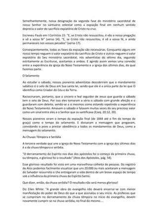 Semelhantemente, nossa designação da segunda fase do ministério sacerdotal de
nosso Senhor no santuário celestial como a expiação final em nenhum sentido
deprecia o valor do sacrifício expiatório de Cristo na cruz.

Escreveu Paulo em I Coríntios 15: "E, se Cristo não ressuscitou, é vão a nossa pregação
e vã a vossa fé" (verso 14). "E, se Cristo não ressuscitou, é vã a vossa fé, e ainda
permaneceis nos vossos pecados" (verso 17).

Conseqüentemente, todas as fases da expiação são necessárias. Conquanto alguns em
nosso tempo neguem o valor expiatório do sacrifício de Cristo e outros neguem o valor
expiatório do Seu ministério sacerdotal, nós adventistas do sétimo dia, seguindo
estritamente as Escrituras, aceitamos a ambos. E agindo assim vemos uma conexão
entre a experiência da igreja do Novo Testamento e a igreja dos últimos dias, da qual
fazemos parte.

O Selamento

Ao estudar o sábado, nossos pioneiros adventistas descobriram que o mandamento
sabático é o selo de Deus em Sua santa lei, sendo que ele é a única parte da lei que O
identifica como Criador do Céu e da Terra.

Raciocinaram, portanto, que o sincero e leal seguidor de Jesus que guarda o sábado
tem o selo de Deus. Por isso eles tomaram a sério o sábado com grande afeição e o
guardaram com deleite, vendo-se a si mesmos como estando repetindo a experiência
do Novo Testamento. Amavam o sábado e falavam muitas vezes do seu precioso valor
como um sinal entre eles e o Senhor que os santificava (Ezeq. 20:12, 20).

Nossos pioneiros viram o tempo da expiação final (de 1844 até o fim do tempo da
graça) como o tempo do selamento. E divisaram a mensagem que pregavam,
convidando o povo a prestar obediência a todos os mandamentos de Deus, como a
mensagem do selamento.

As Chuvas Têmpora e Serôdia

A terceira verdade que une a igreja do Novo Testamento com a igreja dos últimos dias
é a da chuva têmpora e serôdia.

"O derramamento do Espírito nos dias dos apóstolos foi o começo da primeira chuva,
ou têmpora, e glorioso foi o resultado" (Atos dos Apóstolos, pág. 54).

Esse glorioso resultado foi visto em uma maravilhosa colheita de pessoas. Do registro
de Atos podemos facilmente visualizar que uns 20.000 ou mais aceitaram a mensagem
do Salvador ressurreto e Lhe entregaram a vida dentro de um breve espaço de tempo
sob a influência da primeira chuva do Espírito Santo.

Que dizer, então, da chuva serôdia? O resultado não será menos glorioso!

Diz Eilen White: "A grande obra do evangelho não deverá encerrar-se com menor
manifestação do poder de Deus do que a que assinalou o seu início. As profecias que
se cumpriram no derramamento da chuva têmpora no início do evangelho, devem
novamente cumprir-se na chuva serôdia, no final do mesmo....
 