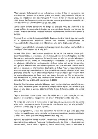 "Agora os raios de luz penetram por toda parte, a verdade é vista em sua clareza, e os
leais filhos de Deus cortam os liames que os têm retido. Laços de família, relações na
igreja, são impotentes para os deter agora. A verdade é mais preciosa do que tudo o
mais. Apesar das forças arregimentadas contra a verdade, grande número se coloca ao
lado do Senhor" (O Grande Conflito, págs. 617, 618).

Vemos assim estreito paralelismo no tempo da expiação final, do selamento e da
chuva serôdia. A experiência da igreja e de seus membros durante esse período de
crise da história terrestre é colocada diante de nós com uma abundância de ênfase e
clareza.

Primeiro, é um tempo de responsabilidade. Devemos lembrar-nos de que a crescente
luz e oportunidades espirituais trazem um aumento correspondente de
responsabilidade. Este princípio tem sido sempre uma parte do plano da salvação.

"Nossas responsabilidades são exatamente proporcionais à nossa luz, oportunidades e
privilégios" (Testimonies, vol. 4, pág. 416).

Escreve Ellen White: "Não estamos vivendo na época em que viveram nossos pais.
Deus lhes concedeu os tesouros da sabedoria que, através da manifestação do Espírito
Santo e pelo testemunho e exemplo de Seus filhos de geração em geração, vêm sendo
transmitidos em toda a linha até ao nosso tempo. Temos toda a luz que eles tiveram, e
luz adicional está brilhando continuamente e brilhará mais e mais até ser dia perfeito.
Esta geração é responsável, não somente por toda a luz que Deus tem comunicado às
gerações passadas por intermédio do Seu Espírito e de Sua Palavra, mas pela luz mais
abundante que agora está brilhando. Não podemos ser aceitos e honrados por Deus
prestando o mesmo serviço e fazendo as mesmas obras que nossos pais fizeram. A fim
de sermos abençoados por Deus como eles foram, devemos ser fiéis em aproveitar-
nos da crescente luz, como eles foram fiéis em aproveitar-se da luz que Deus lhes
concedeu" (Review and Herald, 5 de janeiro de 1886).

Segundo, é um tempo de urgência. Não pode haver nenhum equívoco na urgência com
que a serva do Senhor apela a nós para que não protelemos aquela obra espiritual que
deve ser feita agora e que não poderá ser feita depois de haver passado este tempo
especial.

"Agora, enquanto nosso grande Sumo Sacerdote está a fazer expiação por nós,
devemos procurar tornar-nos perfeitos em Cristo" (O Grande Conflito, pág. 628).

"O tempo do selamento é muito curto, e logo passará. Agora, enquanto os quatro
anjos estão contendo os ventos, é o tempo de fazer firme a nossa vocação e eleição"
(Primeiros Escritos, pág. 58; grifos supridos).

"Se não progredirmos, se não nos colocarmos na atitude em que tanto possamos
receber a chuva têmpora como a serôdia, perderemos nossa alma e a responsabilidade
jazerá à nossa porta" (Testemunhos para Ministros, pág. 508).

Terceiro, deve ser um tempo de vitória. O tema dos escritores do Novo Testamento,
especialmente do apóstolo Paulo, era vitória pelo poder de Cristo — vitória sobre as
circunstâncias, vitória sobre a oposição, vitória sobre o eu, sobre as tentações e
 